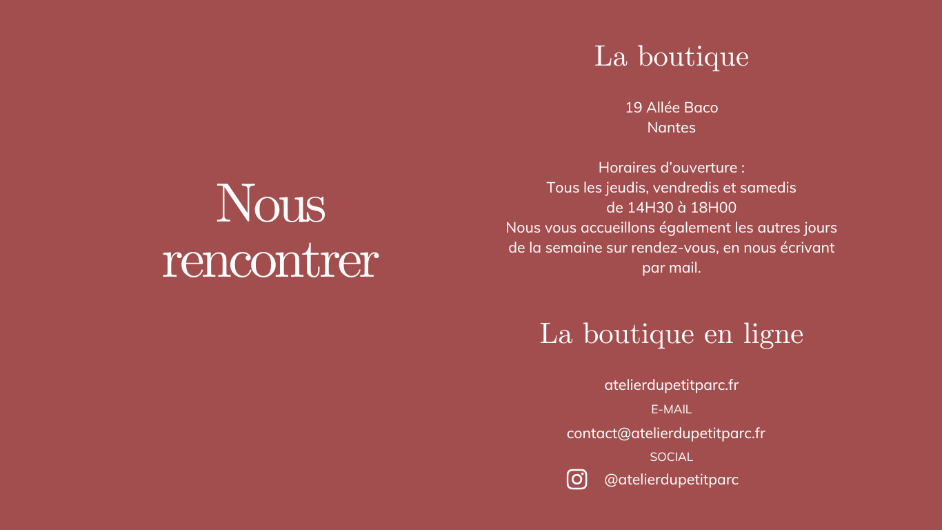 La boutique 19 Allée Baco Nantes Horaires d’ouverture : Tous les jeudis, vendredis et samedis de 14H30 à 18H00 Nous vous accueillons également les autres jours de la semaine sur rendez-vous, en nous écrivant par mail contact@atelierdupetitparc.fr